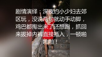 剧情演绎：深夜约小少妇去郊区玩，没说两句就动手动脚，鸡巴都掏出来了还想跑，抓回来拔掉内裤直接插入，一顿啪啪啪！